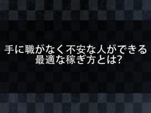 手に職がない。仕事がなく将来が不安であると感じる人へ。不安を解消できる最適な稼ぎ方とは何か？