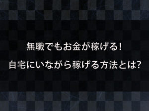 無職でもお金が稼げる方法がある？自宅にいながら生活費が稼げる方法とは？