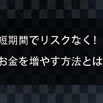 短期間でお金を増やす方法はあるのか？リスクなく効率よくお金が稼げる方法を紹介！
